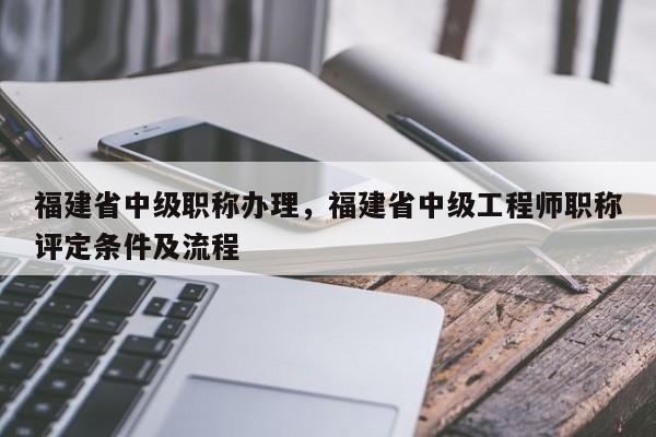 福建省中級職稱辦理，福建省中級工程師職稱評定條件及流程
