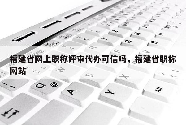 福建省網(wǎng)上職稱評審代辦可信嗎，福建省職稱網(wǎng)站