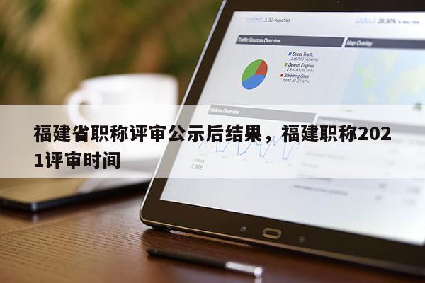 福建省職稱評(píng)審公示后結(jié)果，福建職稱2021評(píng)審時(shí)間