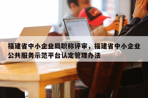 福建省中小企業(yè)局職稱評(píng)審，福建省中小企業(yè)公共服務(wù)示范平臺(tái)認(rèn)定管理辦法