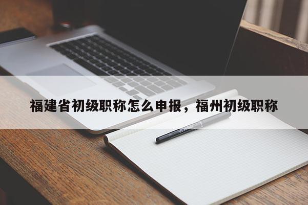 福建省初級(jí)職稱怎么申報(bào)，福州初級(jí)職稱