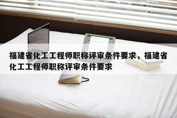 福建省化工工程師職稱評(píng)審條件要求，福建省化工工程師職稱評(píng)審條件要求