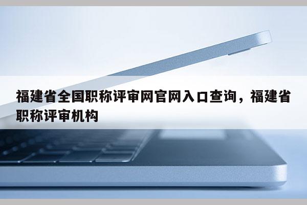 福建省全國(guó)職稱評(píng)審網(wǎng)官網(wǎng)入口查詢，福建省職稱評(píng)審機(jī)構(gòu)