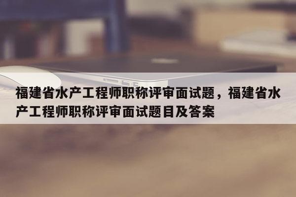 福建省水產(chǎn)工程師職稱評審面試題，福建省水產(chǎn)工程師職稱評審面試題目及答案