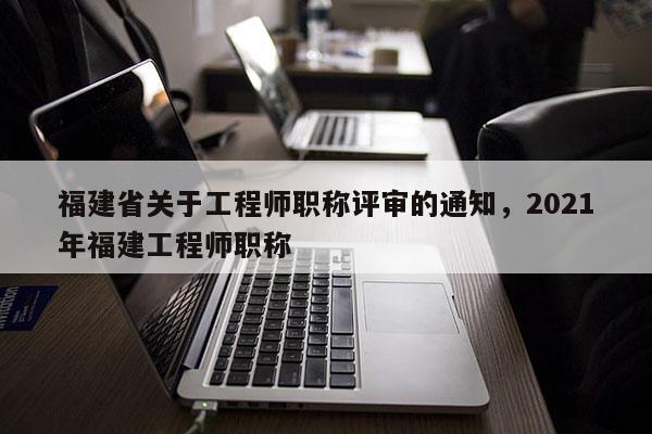 福建省關(guān)于工程師職稱評審的通知，2021年福建工程師職稱