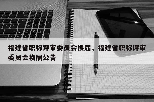福建省職稱評審委員會換屆，福建省職稱評審委員會換屆公告