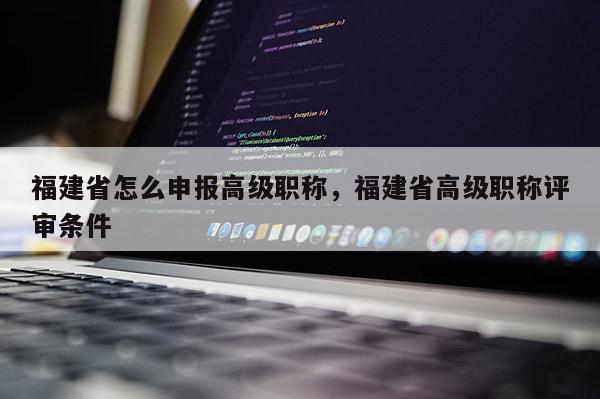 福建省怎么申報高級職稱，福建省高級職稱評審條件