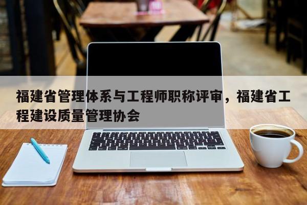 福建省管理體系與工程師職稱評審，福建省工程建設質(zhì)量管理協(xié)會