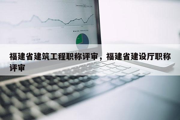 福建省建筑工程職稱評審，福建省建設廳職稱評審