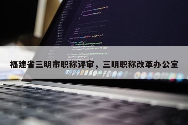 福建省三明市職稱評審，三明職稱改革辦公室