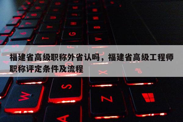 福建省高級職稱外省認(rèn)嗎，福建省高級工程師職稱評定條件及流程