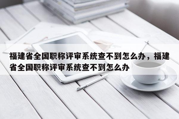 福建省全國職稱評審系統(tǒng)查不到怎么辦，福建省全國職稱評審系統(tǒng)查不到怎么辦