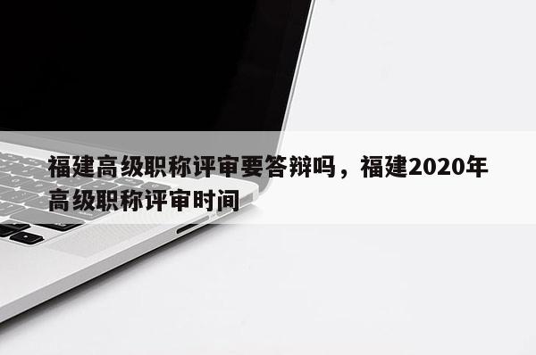 福建高級職稱評審要答辯嗎，福建2020年高級職稱評審時間