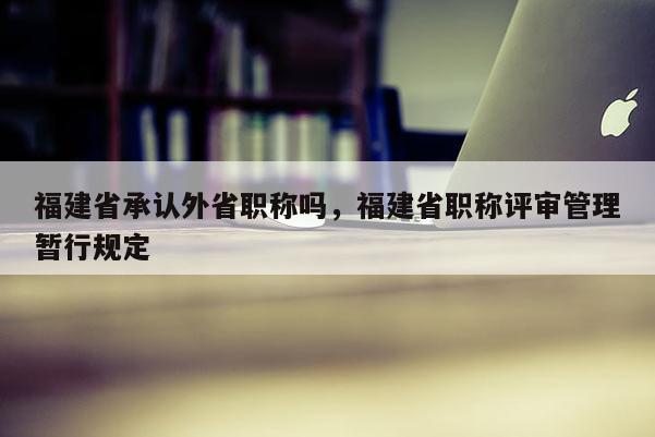 福建省承認外省職稱嗎，福建省職稱評審管理暫行規(guī)定