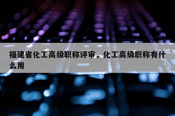 福建省化工高級職稱評審，化工高級職稱有什么用