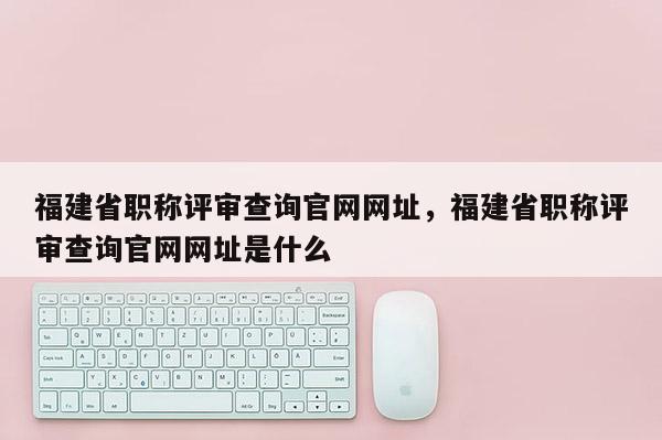 福建省職稱評(píng)審查詢官網(wǎng)網(wǎng)址，福建省職稱評(píng)審查詢官網(wǎng)網(wǎng)址是什么