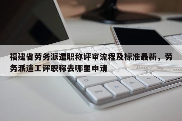 福建省勞務(wù)派遣職稱評(píng)審流程及標(biāo)準(zhǔn)最新，勞務(wù)派遣工評(píng)職稱去哪里申請(qǐng)