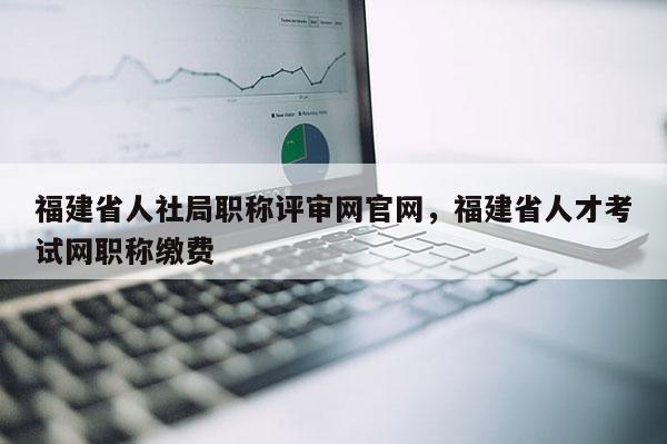 福建省人社局職稱評(píng)審網(wǎng)官網(wǎng)，福建省人才考試網(wǎng)職稱繳費(fèi)
