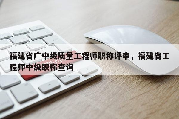 福建省廣中級(jí)質(zhì)量工程師職稱評(píng)審，福建省工程師中級(jí)職稱查詢