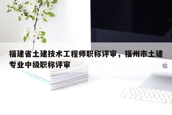 福建省土建技術(shù)工程師職稱評審，福州市土建專業(yè)中級職稱評審
