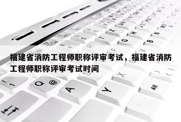 福建省消防工程師職稱評(píng)審考試，福建省消防工程師職稱評(píng)審考試時(shí)間