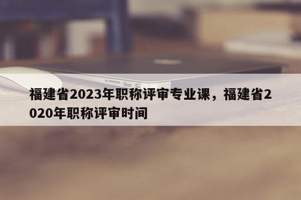 福建省2023年職稱(chēng)評(píng)審專(zhuān)業(yè)課，福建省2020年職稱(chēng)評(píng)審時(shí)間