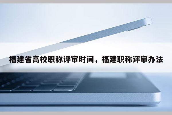 福建省高校職稱評(píng)審時(shí)間，福建職稱評(píng)審辦法