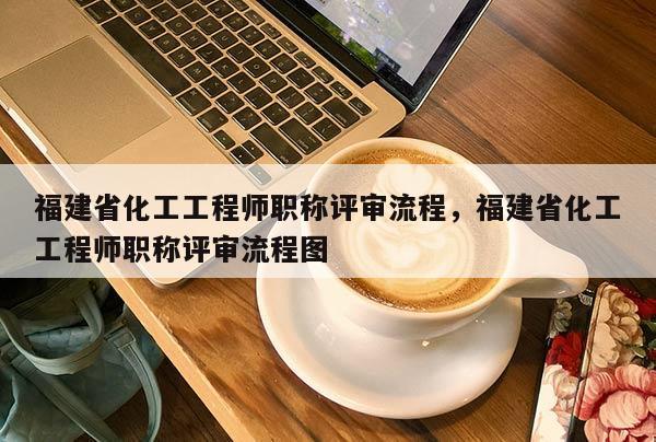 福建省化工工程師職稱評(píng)審流程，福建省化工工程師職稱評(píng)審流程圖