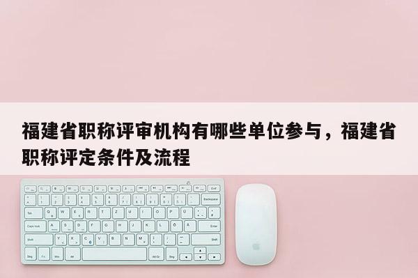 福建省職稱評(píng)審機(jī)構(gòu)有哪些單位參與，福建省職稱評(píng)定條件及流程