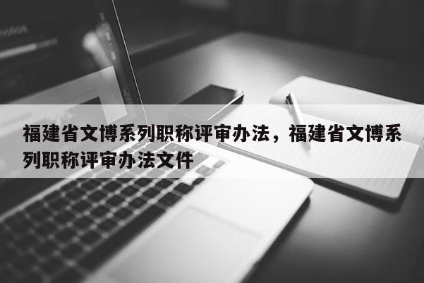 福建省文博系列職稱評(píng)審辦法，福建省文博系列職稱評(píng)審辦法文件