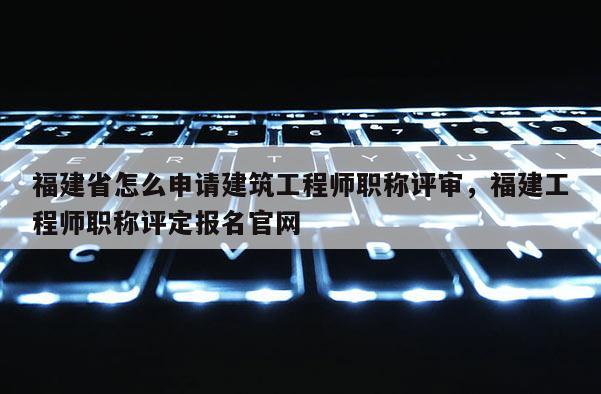 福建省怎么申請建筑工程師職稱評審，福建工程師職稱評定報名官網(wǎng)