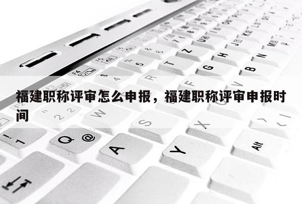 福建職稱評審怎么申報，福建職稱評審申報時間