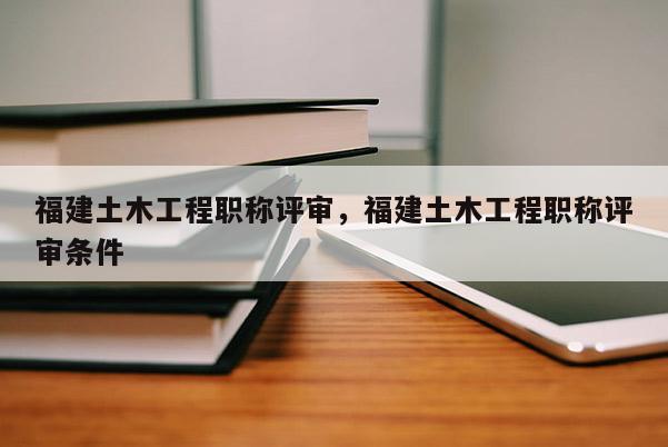 福建土木工程職稱評審，福建土木工程職稱評審條件