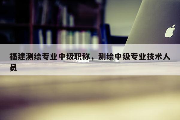 福建測繪專業(yè)中級職稱，測繪中級專業(yè)技術(shù)人員