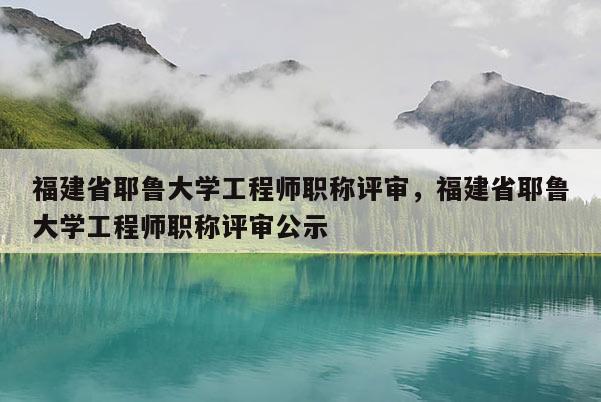 福建省耶魯大學工程師職稱評審，福建省耶魯大學工程師職稱評審公示