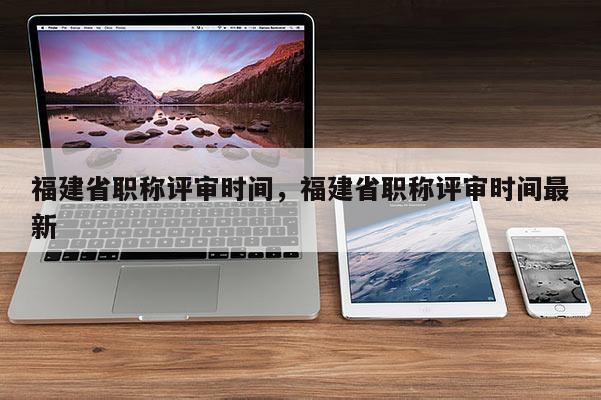 福建省職稱評審時(shí)間，福建省職稱評審時(shí)間最新