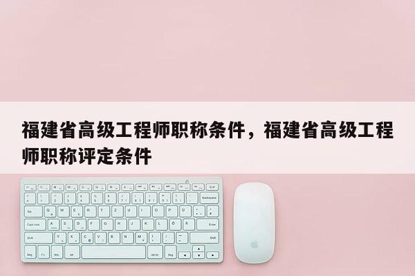 福建省高級工程師職稱條件，福建省高級工程師職稱評定條件