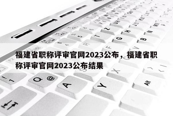 福建省職稱評審官網(wǎng)2023公布，福建省職稱評審官網(wǎng)2023公布結(jié)果