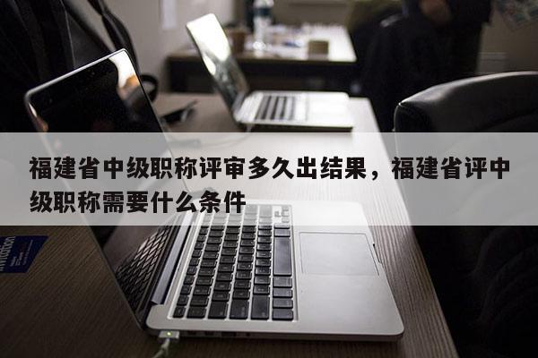 福建省中級職稱評審多久出結果，福建省評中級職稱需要什么條件