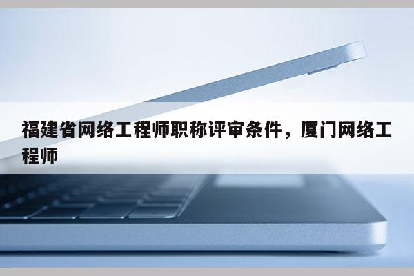 福建省網(wǎng)絡(luò)工程師職稱評審條件，廈門網(wǎng)絡(luò)工程師