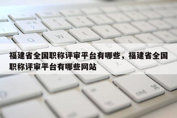 福建省全國職稱評審平臺有哪些，福建省全國職稱評審平臺有哪些網(wǎng)站