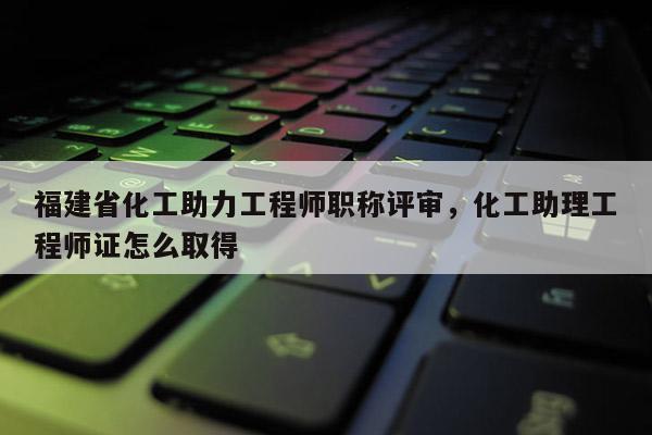 福建省化工助力工程師職稱評審，化工助理工程師證怎么取得