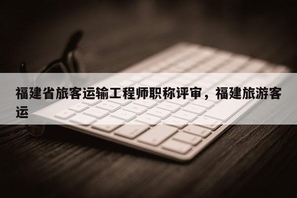 福建省旅客運(yùn)輸工程師職稱評(píng)審，福建旅游客運(yùn)