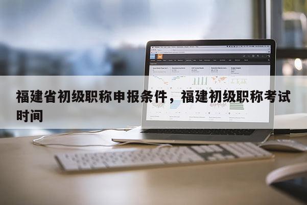 福建省初級(jí)職稱申報(bào)條件，福建初級(jí)職稱考試時(shí)間