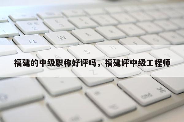 福建的中級(jí)職稱好評(píng)嗎，福建評(píng)中級(jí)工程師