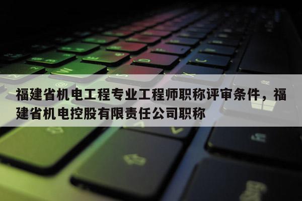 福建省機(jī)電工程專業(yè)工程師職稱評(píng)審條件，福建省機(jī)電控股有限責(zé)任公司職稱