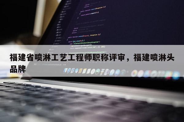 福建省噴淋工藝工程師職稱評(píng)審，福建噴淋頭品牌