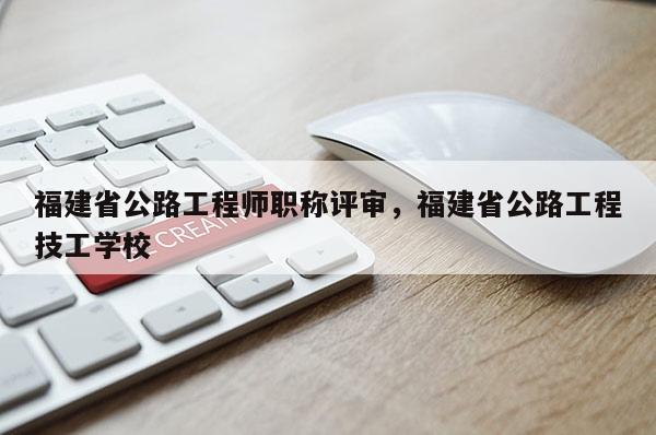 福建省公路工程師職稱評(píng)審，福建省公路工程技工學(xué)校