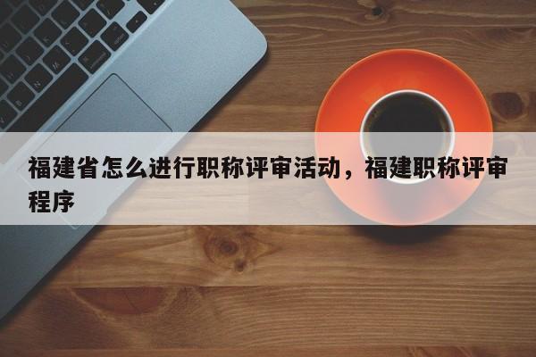 福建省怎么進(jìn)行職稱評(píng)審活動(dòng)，福建職稱評(píng)審程序