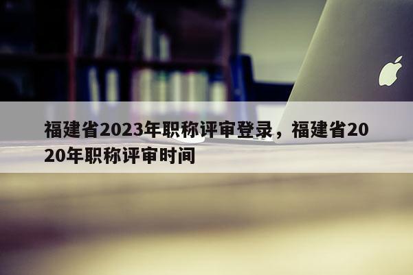 福建省2023年職稱評(píng)審登錄，福建省2020年職稱評(píng)審時(shí)間